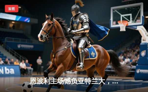 恩波利主场憾负亚特兰大，保级之路再添阴霾