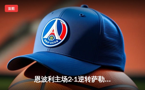 恩波利主场2-1逆转萨勒尼塔纳，卡普托传射建功助球队保级关键战告捷