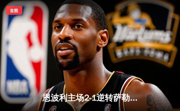 恩波利主场2-1逆转萨勒尼塔纳，卡普托传射建功助球队保级关键战告捷