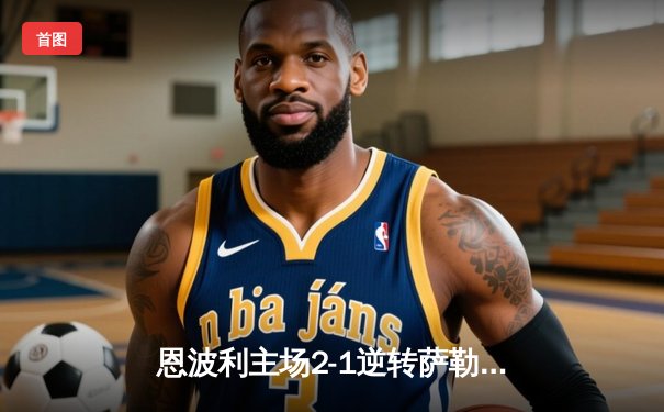 恩波利主场2-1逆转萨勒尼塔纳，卡普托传射建功助球队保级关键战告捷
