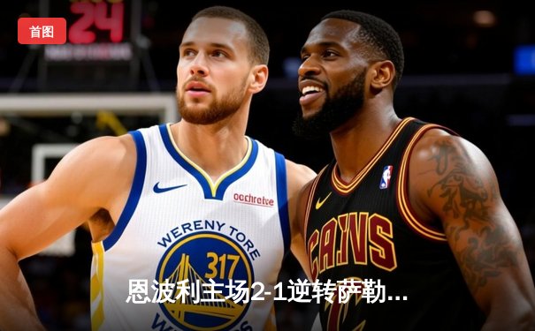 恩波利主场2-1逆转萨勒尼塔纳，卡普托传射建功助球队保级关键战告捷